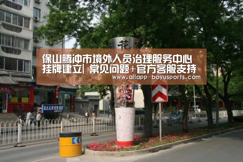 保山腾冲市境外人员治理服务中心挂牌建立| 常见问题+官方客服支持(图5) 博鱼体育帮助中心